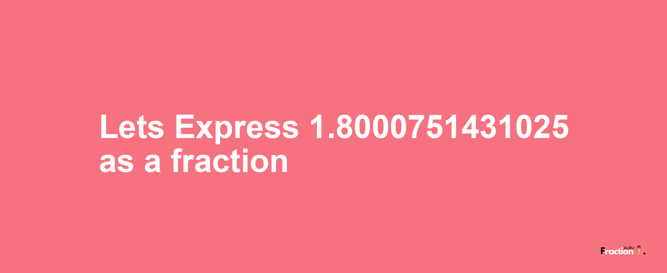 Lets Express 1.8000751431025 as afraction